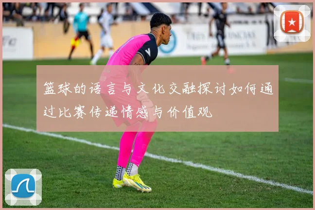 篮球的语言与文化交融探讨如何通过比赛传递情感与价值观