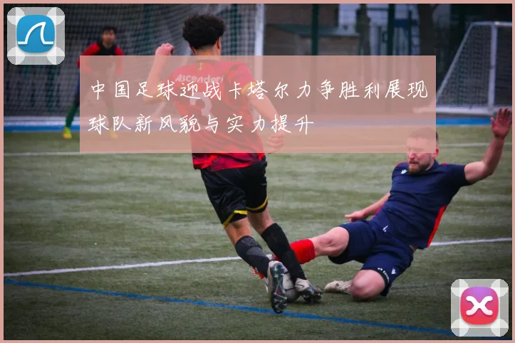 中国足球迎战卡塔尔力争胜利展现球队新风貌与实力提升