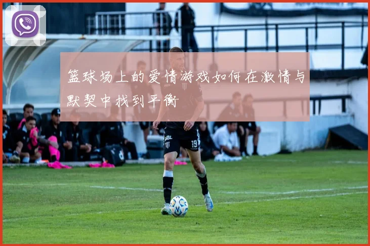 篮球场上的爱情游戏如何在激情与默契中找到平衡