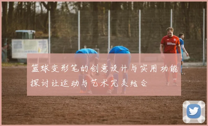 篮球变形笔的创意设计与实用功能探讨让运动与艺术完美结合