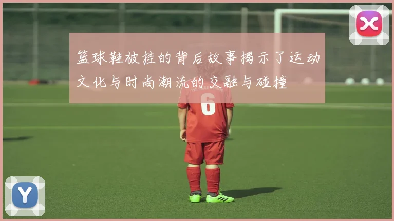 篮球鞋被挂的背后故事揭示了运动文化与时尚潮流的交融与碰撞